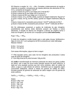 63) Observe a reação: N2 + H2 → NH3. Complete o balanceamento da reação e
responda os quesitos, considerando as massas atômicas dos elementos N=14u,
H=1u, constante de Avogadro = 6x1023.
a) Qual a massa em g de H2 que reage com 2 mol de N2?
b) Qual a massa de N2 que reage com 6 mol de H2?
c) Qual a massa de NH3 que reage com 3 mol de H2?
d) Qual a massa, em g, de NH3 obtida, quando se reagem totalmente 18g de H2?
e) qual a massa, em kg, de NH3 obtida, quando se reagem totalmente 280g de
N2?
f) Qual a massa de H2 necessária para produzir 1,8x1024 moléculas de NH3?
g) Qual a massa de NH3 necessária para produzir 1,8x1025 moléculas de NH3?

64) Os relâmpagos ocasionam a quebra de moléculas do gás nitrogênio,
possibilitando que átomos deste elemento possam ser fixados a outros
elementos. A fixação de átomos de nitrogênio a átomos de oxigênio forma o
óxido de nitrogênio, de acordo com a equação química (não balanceada)

N2(g) + O2(g) → NO(g)

O óxido de nitrogênio é então levado para o solo pelas chuvas, fertilizando-o.
Algo em torno de 1 (um) quilograma de NO é produzido por cada relâmpago.
Massas molares:

M (N) = 14,0 g/mol.
M (O) = 16,0 g/mol.

Com essas informações, julgue os itens a seguir:

1º: Pela equação acima, para cada mol de nitrogênio são produzidos 2 (dois)
mols de óxido de nitrogênio.
2º: Com 65g inicial de N2 será formado 120g de NO.

65) (UnB) A transformação do mármore (carbonato de cálcio) em gesso (sulfato
de cálcio), sob a ação da chuva ácida (solução aquosa de ácido sulfúrico), é
dada por uma equação química que tem como produtos, além do sulfato de
cálcio, a água e o gás dióxido de carbono. Admitindo que os reagentes sejam
consumidos totalmente, calcule a massa em gramas de sulfato de cálcio,
formada quando 50 gramas de carbonato de cálcio reagem com 49 gramas de
ácido sulfúrico.

CaCO3 (s) + H2SO4(aq) → CaSO4(s) + H2O(l ) + CO2 (g)

Dados
M (Ca) = 40g / mol
M (C) = 12g / mol.
M (O) = 16g / mol.
M (H) = 1g / mol.
M (S) = 32g / mol.
 