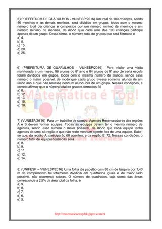 http://matematicaetop.blogspot.com.br
5)(PREFEITURA DE GUARULHOS - VUNESP/2016) Um total de 100 crianças, sendo
40 meninos e as demais meninas, será dividido em grupos, todos com o mesmo
número total de crianças e compostos por um número mínimo de meninos e um
número mínimo de meninas, de modo que cada uma das 100 crianças participe
apenas de um grupo. Dessa forma, o número total de grupos que será formado é
a) 4.
b) 5.
c) 10.
d) 20.
e) 25.
6) (PREFEITURA DE GUARULHOS - VUNESP/2016) Para iniciar uma visita
monitorada a um museu, 96 alunos do 8º ano e 84 alunos do 9º ano de certa escola
foram divididos em grupos, todos com o mesmo número de alunos, sendo esse
número o maior possível, de modo que cada grupo tivesse somente alunos de um
único ano e que não restasse nenhum aluno fora de um grupo. Nessas condições, é
correto afirmar que o número total de grupos formados foi
a) 8.
b) 12.
c) 13.
d) 15.
e) 18.
7) (VUNESP/2016) Para um trabalho de campo, Agentes Recenseadores das regiões
A e B devem formar equipes. Todas as equipes devem ter o mesmo número de
agentes, sendo esse número o maior possível, de modo que cada equipe tenha
agentes de uma só região e que não reste nenhum agente fora de uma equipe. Sabe-
se que, da região A, participarão 60 agentes, e da região B, 72. Nessas condições, o
número total de equipes formadas será
a) 8.
b) 9.
c) 11.
d) 12.
e) 14.
8) (UNIFESP – VUNESP/2016) Uma folha de papelão com 80 cm de largura por 1,40
m de comprimento foi totalmente dividida em quadrados iguais e de maior lado
possível, não ocorrendo sobras. O número de quadrados, cuja soma das áreas
corresponde a 25% da área total da folha, é
a) 9.
b) 8.
c) 7.
d) 6.
e) 5.
 