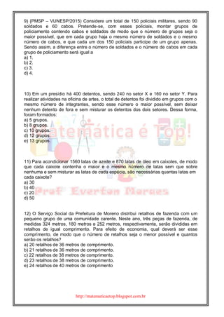 http://matematicaetop.blogspot.com.br
9) (PMSP – VUNESP/2015) Considere um total de 150 policiais militares, sendo 90
soldados e 60 cabos. Pretende-se, com esses policiais, montar grupos de
policiamento contendo cabos e soldados de modo que o número de grupos seja o
maior possível, que em cada grupo haja o mesmo número de soldados e o mesmo
número de cabos, e que cada um dos 150 policiais participe de um grupo apenas.
Sendo assim, a diferença entre o número de soldados e o número de cabos em cada
grupo de policiamento será igual a
a) 1.
b) 2.
c) 3.
d) 4.
10) Em um presídio há 400 detentos, sendo 240 no setor X e 160 no setor Y. Para
realizar atividades na oficina de artes, o total de detentos foi dividido em grupos com o
mesmo número de integrantes, sendo esse número o maior possível, sem deixar
nenhum detento de fora e sem misturar os detentos dos dois setores. Dessa forma,
foram formados:
a) 5 grupos.
b) 8 grupos.
c) 10 grupos.
d) 12 grupos.
e) 13 grupos.
11) Para acondicionar 1560 latas de azeite e 870 latas de óleo em caixotes, de modo
que cada caixote contenha o maior e o mesmo número de latas sem que sobre
nenhuma e sem misturar as latas de cada espécie, são necessárias quantas latas em
cada caixote?
a) 30
b) 40
c) 20
d) 50
12) O Serviço Social da Prefeitura de Moreno distribui retalhos de fazenda com um
pequeno grupo de uma comunidade carente. Neste ano, três peças de fazenda, de
medidas 324 metros, 180 metros e 252 metros, respectivamente, serão divididas em
retalhos de igual comprimento. Para efeito de economia, qual deverá ser esse
comprimento, de modo que o número de retalhos seja o menor possível e quantos
serão os retalhos?
a) 20 retalhos de 36 metros de comprimento.
b) 21 retalhos de 36 metros de comprimento.
c) 22 retalhos de 38 metros de comprimento.
d) 23 retalhos de 38 metros de comprimento.
e) 24 retalhos de 40 metros de comprimento
 