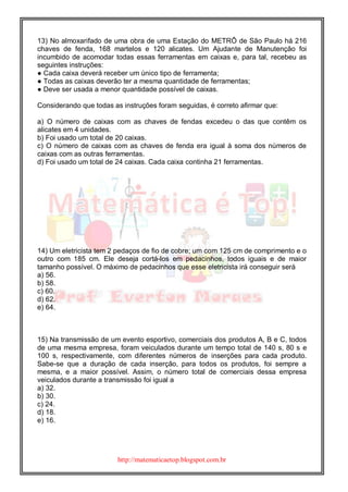 http://matematicaetop.blogspot.com.br
13) No almoxarifado de uma obra de uma Estação do METRÔ de São Paulo há 216
chaves de fenda, 168 martelos e 120 alicates. Um Ajudante de Manutenção foi
incumbido de acomodar todas essas ferramentas em caixas e, para tal, recebeu as
seguintes instruções:
● Cada caixa deverá receber um único tipo de ferramenta;
● Todas as caixas deverão ter a mesma quantidade de ferramentas;
● Deve ser usada a menor quantidade possível de caixas.
Considerando que todas as instruções foram seguidas, é correto afirmar que:
a) O número de caixas com as chaves de fendas excedeu o das que contêm os
alicates em 4 unidades.
b) Foi usado um total de 20 caixas.
c) O número de caixas com as chaves de fenda era igual à soma dos números de
caixas com as outras ferramentas.
d) Foi usado um total de 24 caixas. Cada caixa continha 21 ferramentas.
14) Um eletricista tem 2 pedaços de fio de cobre; um com 125 cm de comprimento e o
outro com 185 cm. Ele deseja cortá-los em pedacinhos, todos iguais e de maior
tamanho possível. O máximo de pedacinhos que esse eletricista irá conseguir será
a) 56.
b) 58.
c) 60.
d) 62.
e) 64.
15) Na transmissão de um evento esportivo, comerciais dos produtos A, B e C, todos
de uma mesma empresa, foram veiculados durante um tempo total de 140 s, 80 s e
100 s, respectivamente, com diferentes números de inserções para cada produto.
Sabe-se que a duração de cada inserção, para todos os produtos, foi sempre a
mesma, e a maior possível. Assim, o número total de comerciais dessa empresa
veiculados durante a transmissão foi igual a
a) 32.
b) 30.
c) 24.
d) 18.
e) 16.
 