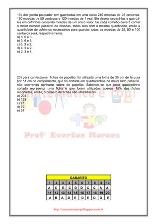 http://matematicaetop.blogspot.com.br
19) Um garoto poupador tem guardadas em uma caixa 240 moedas de 25 centavos,
180 moedas de 50 centavos e 120 moedas de 1 real. Ele deseja separá-las e guardá-
las em cofrinhos contendo moedas de um único valor. Se cada cofrinho deverá conter
o maior número possível de moedas, todos eles com a mesma quantidade, então a
quantidade de cofrinhos necessários para guardar todas as moedas de 25, 50 e 100
centavos será, respectivamente,
a) 8, 6 e 3.
b) 3, 6 e 8.
c) 6, 3 e 2.
d) 4, 3 e 2.
e) 2, 3 e 4.
20) para confeccionar fichas de papelão, foi utilizada uma folha de 36 cm de largura
por 51 cm de comprimento, que foi cortada em quadradinhos de maior lado possível,
não ocorrendo nenhuma sobra de papelão. Sabendo-se que cada quadradinho
cortado representa uma ficha e que foram utilizadas apenas 75% das fichas
recortadas, então, o número de fichas não utilizadas foi:
a) 204
b) 153
c) 97
d) 72
e) 51
GABARITO
1 2 3 4 5 6 7 8 9 10
A C B C D D C C A A
11 12 13 14 15 16 17 18 19 20
A B A D E D E D D E
 