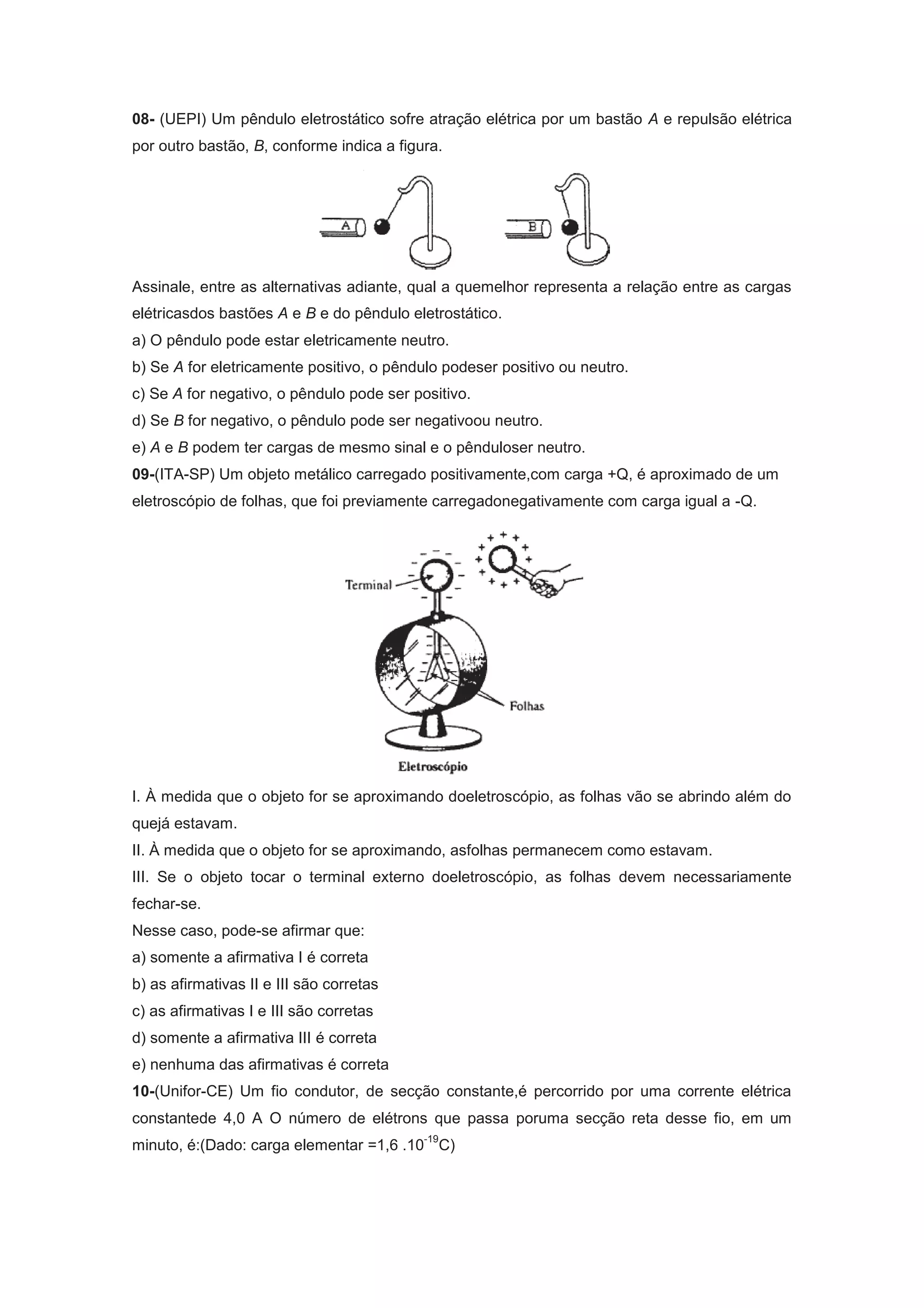 08- (UEPI) Um p&ecirc;ndulo eletrost&aacute;tico sofre atra&ccedil;&atilde;o el&eacute;trica por um bast&atilde;o A e repuls&atilde;o el&eacute;trica
por outro bast&atilde;o, B, conforme indica a figura.
Assinale, entre as alternativas adiante, qual a quemelhor representa a rela&ccedil;&atilde;o entre as cargas
el&eacute;tricasdos bast&otilde;es A e B e do p&ecirc;ndulo eletrost&aacute;tico.
a) O p&ecirc;ndulo pode estar eletricamente neutro.
b) Se A for eletricamente positivo, o p&ecirc;ndulo podeser positivo ou neutro.
c) Se A for negativo, o p&ecirc;ndulo pode ser positivo.
d) Se B for negativo, o p&ecirc;ndulo pode ser negativoou neutro.
e) A e B podem ter cargas de mesmo sinal e o p&ecirc;nduloser neutro.
09-(ITA-SP) Um objeto met&aacute;lico carregado positivamente,com carga +Q, &eacute; aproximado de um
eletrosc&oacute;pio de folhas, que foi previamente carregadonegativamente com carga igual a -Q.
I. &Agrave; medida que o objeto for se aproximando doeletrosc&oacute;pio, as folhas v&atilde;o se abrindo al&eacute;m do
quej&aacute; estavam.
II. &Agrave; medida que o objeto for se aproximando, asfolhas permanecem como estavam.
III. Se o objeto tocar o terminal externo doeletrosc&oacute;pio, as folhas devem necessariamente
fechar-se.
Nesse caso, pode-se afirmar que:
a) somente a afirmativa I &eacute; correta
b) as afirmativas II e III s&atilde;o corretas
c) as afirmativas I e III s&atilde;o corretas
d) somente a afirmativa III &eacute; correta
e) nenhuma das afirmativas &eacute; correta
10-(Unifor-CE) Um fio condutor, de sec&ccedil;&atilde;o constante,&eacute; percorrido por uma corrente el&eacute;trica
constantede 4,0 A O n&uacute;mero de el&eacute;trons que passa poruma sec&ccedil;&atilde;o reta desse fio, em um
minuto, &eacute;:(Dado: carga elementar =1,6 .10
-19
C)
 