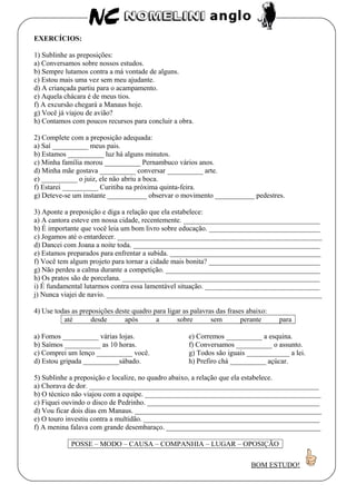EXERCÍCIOS:
1) Sublinhe as preposições:
a) Conversamos sobre nossos estudos.
b) Sempre lutamos contra a má vontade de alguns.
c) Estou mais uma vez sem meu ajudante.
d) A criançada partiu para o acampamento.
e) Aquela chácara é de meus tios.
f) A excursão chegará a Manaus hoje.
g) Você já viajou de avião?
h) Contamos com poucos recursos para concluir a obra.
2) Complete com a preposição adequada:
a) Saí __________ meus pais.
b) Estamos __________ luz há alguns minutos.
c) Minha família morou __________ Pernambuco vários anos.
d) Minha mãe gostava __________ conversar __________ arte.
e) __________ o juiz, ele não abriu a boca.
f) Estarei __________ Curitiba na próxima quinta-feira.
g) Deteve-se um instante ___________ observar o movimento ___________ pedestres.
3) Aponte a preposição e diga a relação que ela estabelece:
a) A cantora esteve em nossa cidade, recentemente. ______________________________________
b) É importante que você leia um bom livro sobre educação. _______________________________
c) Jogamos até o entardecer. _________________________________________________________
d) Dancei com Joana a noite toda. ____________________________________________________
e) Estamos preparados para enfrentar a subida. __________________________________________
f) Você tem algum projeto para tornar a cidade mais bonita? _______________________________
g) Não perdeu a calma durante a competição. ___________________________________________
h) Os pratos são de porcelana. _______________________________________________________
i) É fundamental lutarmos contra essa lamentável situação. ________________________________
j) Nunca viajei de navio. ____________________________________________________________
4) Use todas as preposições deste quadro para ligar as palavras das frases abaixo:
até desde após a sobre sem perante para
a) Fomos __________ várias lojas.
b) Saímos __________ as 10 horas.
c) Comprei um lenço __________ você.
d) Estou gripada __________sábado.
e) Corremos __________ a esquina.
f) Conversamos __________ o assunto.
g) Todos são iguais ____________ a lei.
h) Prefiro chá __________ açúcar.
5) Sublinhe a preposição e localize, no quadro abaixo, a relação que ela estabelece.
a) Chorava de dor. ________________________________________________________________
b) O técnico não viajou com a equipe. _________________________________________________
c) Fiquei ouvindo o disco de Pedrinho. ________________________________________________
d) Vou ficar dois dias em Manaus. ____________________________________________________
e) O touro investiu contra a multidão. _________________________________________________
f) A menina falava com grande desembaraço. ___________________________________________
POSSE – MODO – CAUSA – COMPANHIA – LUGAR – OPOSIÇÃO
BOM ESTUDO!
 