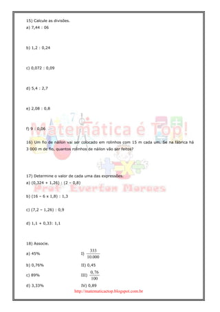 http://matematicaetop.blogspot.com.br
15) Calcule as divisões.
a) 7,44 : 06
b) 1,2 : 0,24
c) 0,072 : 0,09
d) 5,4 : 2,7
e) 2,08 : 0,8
f) 9 : 0,06
16) Um fio de náilon vai ser colocado em rolinhos com 15 m cada um. Se na fábrica há
3 000 m de fio, quantos rolinhos de náilon vão ser feitos?
17) Determine o valor de cada uma das expressões.
a) (0,324 + 1,26) : (2 – 0,8)
b) (16 – 6 x 1,8) : 1,3
c) (7,2 – 1,26) : 0,9
d) 1,1 + 0,33: 1,1
18) Associe.
a) 45% I)
333
10.000
b) 0,76% II) 0,45
c) 89% III)
0,76
100
d) 3,33% IV) 0,89
 