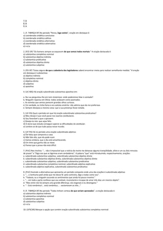 7. B
8. B
9. A


1. (F. TIBIRIÇA-SP) No período "Penso, logo existo", oração em destaque é:
a) coordenada sindética conclusiva
b) coordenada sindética aditiva
c) coordenada sindética alternativa
d) coordenada sindética adversativa
e) n.d.a

2. (FCE-SP) "Os homens sempre se esquecem de que somos todos mortais." A oração destacada é:
a) substantiva completiva nominal
b) substantiva objetiva indireta
c) substantiva predicativa
d) substantiva objetiva direta
e) substantiva subjetiva

3. (FEI-SP) "Estou seguro de que a sabedoria dos legisladores saberá encontrar meios para realizar semelhante medida." A oração
em destaque é substantiva:
a) objetiva indireta
b) completiva nominal
c) objetiva direta
d) subjetiva
e) apositiva

4. (UC-MG) Há oração subordinada substantiva apositiva em:

a. Na rua perguntou-lhe em tom misterioso: onde poderemos falar à vontade?
b. Ninguém reparou em Olívia: todos andavam como pasmados.
c. As estrelas que vemos parecem grandes olhos curiosos.
d. Em verdade, eu tinha fama e era valsista emérito: não admira que ela me preferisse.
e. Sempre desejava a mesma coisa: que a sua presença fosse notada.

5. (UF-PA) Qual o período em que há oração subordinada substantiva predicativa?
a) Meu desejo é que você passe nos exames vestibulares.
b) Sou favorável a que o aprovem.
c) Desejo-te isto: que sejas feliz.
d) O aluno que estuda consegue superar as dificuldades do vestibular.
e) Lembre-se de que tudo passa nesse mundo.

6. (UF-PA) Há no período uma oração subordinada adjetiva:
a) Ele falou que compraria a casa.
b) Não fale alto, que ela pode ouvir.
c) Vamos embora, que o dia está amanhecendo.
d) Em time que ganha não se mexe.
e) Parece que a prova não está difícil.

7. (PUC) Nos trechos: "... não é impossível que a notícia da morte me deixasse alguma tranqüilidade, alívio e um ou dois minutos
de prazer" e "Digo-vos que as lágrimas eram verdadeiras". A palavra "que" está introduzindo, respectivamente, orações:
a. subordinada substantiva subjetiva, subordinada substantiva objetiva direta
b. subordinada substantiva objetiva direta, subordinada substantiva objetiva direta
c. subordinada substantiva subjetiva, subordinada substantiva predicativa
d. subordinada substantiva completiva nominal, subordinada adjetiva explicativa
e. subordinada adjetiva explicativa, subordinada substantiva predicativa

8. (PUC) Assinale a alternativa que apresenta um período composto onde uma das orações é subordinada adjetiva:
a. "... a nenhuma pedi ainda que me desse fé: pelo contrário, digo a todas como sou".
b. "Todavia, eu a ninguém escondo os sentimentos que ainda há pouco mostrei."
c. "... em toda a parte confesso que sou volúvel, inconstante e incapaz de amar três dias um mesmo objeto".
d. "Mas entre nós há sempre uma grande diferença; vós enganais e eu desengano."
e. " - Está romântico!... está romântico... - exclamaram os três..."

9. (F. TIBIRIÇA-SP) No período "Todos tinham certeza de que seriam aprovados", a oração destacada é:
a) substantiva objetiva indireta
b) substantiva completiva nominal
c) substantiva apositiva
d) substantiva subjetiva
e) n.d.a

10. (UFSCAR) Marque a opção que contém oração subordinada substantiva completiva nominal:
 