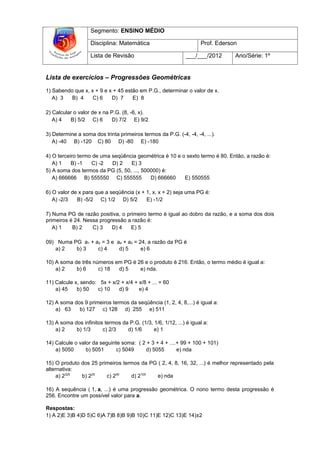 Segmento: ENSINO MÉDIO

                   Disciplina: Matemática                           Prof. Ederson

                   Lista de Revisão                           ___/___/2012      Ano/Série: 1º


Lista de exercícios – Progressões Geométricas

1) Sabendo que x, x + 9 e x + 45 estão em P.G., determinar o valor de x.
   A) 3   B) 4     C) 6    D) 7     E) 8

2) Calcular o valor de x na P.G. (8, -6, x).
   A) 4   B) 5/2 C) 6        D) 7/2 E) 9/2

3) Determine a soma dos trinta primeiros termos da P.G. (-4, -4, -4, ...).
   A) -40 B) -120 C) 80 D) -80 E) -180

4) O terceiro termo de uma seqüência geométrica é 10 e o sexto termo é 80. Então, a razão é:
   A) 1    B) -1   C) -2   D) 2   E) 3
5) A soma dos termos da PG (5, 50, ..., 500000) é:
   A) 666666 B) 555550 C) 555555           D) 666660    E) 550555

6) O valor de x para que a seqüência (x + 1, x, x + 2) seja uma PG é:
   A) -2/3   B) -5/2 C) 1/2 D) 5/2        E) -1/2

7) Numa PG de razão positiva, o primeiro termo é igual ao dobro da razão, e a soma dos dois
primeiros é 24. Nessa progressão a razão é:
   A) 1    B) 2    C) 3    D) 4   E) 5

09) Numa PG a1 + a2 = 3 e a4 + a5 = 24, a razão da PG é
   a) 2   b) 3    c) 4     d) 5      e) 6

10) A soma de três números em PG é 26 e o produto é 216. Então, o termo médio é igual a:
    a) 2    b) 6     c) 18  d) 5    e) nda.

11) Calcule x, sendo: 5x + x/2 + x/4 + x/8 + ... = 60
    a) 45    b) 50   c) 10    d) 9     e) 4

12) A soma dos 9 primeiros termos da seqüência (1, 2, 4, 8,...) é igual a:
    a) 63    b) 127 c) 128 d) 255 e) 511

13) A soma dos infinitos termos da P.G. (1/3, 1/6, 1/12, ...) é igual a:
    a) 2    b) 1/3      c) 2/3    d) 1/6      e) 1

14) Calcule o valor da seguinte soma: ( 2 + 3 + 4 + ....+ 99 + 100 + 101)
    a) 5050      b) 5051     c) 5049     d) 5055        e) nda

15) O produto dos 25 primeiros termos da PG ( 2, 4, 8, 16, 32, ...) é melhor representado pela
alternativa:
     a) 2325  b) 225    c) 250    d) 2105   e) nda

16) A sequência ( 1, a, ...) é uma progressão geométrica. O nono termo desta progressão é
256. Encontre um possível valor para a.

Respostas:
1) A 2)E 3)B 4)D 5)C 6)A 7)B 8)B 9)B 10)C 11)E 12)C 13)E 14)±2
 