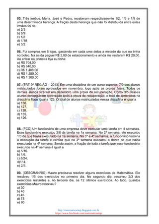 http://matematicaetop.blogspot.com.br
https://www.facebook.com/matematicaetop
05. Três irmãos, Maria, José e Pedro, receberam respectivamente 1/2, 1/3 e 1/9 de
uma determinada herança. A fração desta herança que não foi distribuída entre estes
irmãos foi de:
a) 2/3
b) 8/9
c) 1/2
d) 1/18
e) 3/2
06. Fiz compras em 5 lojas, gastando em cada uma delas a metade do que eu tinha
no bolso. Na saída paguei R$ 2,00 de estacionamento e ainda me restaram R$ 20,00.
Ao entrar na primeira loja eu tinha:
a) R$ 704,00
b) R$ 640,00
c) R$ 1.408,00
d) R$ 1.280,00
e) R$ 1.300,00
07. (TRT 9ª REGIÃO – 2013) Em uma disciplina de um curso superior, 7/9 dos alunos
matriculados foram aprovados em novembro, logo após as provas finais. Todos os
demais alunos fizeram em dezembro uma prova de recuperação. Como 3/5 desses
alunos conseguiram aprovação após a prova de recuperação, o total de aprovados na
disciplina ficou igual a 123. O total de alunos matriculados nessa disciplina é igual a
a) 136.
b) 127.
c) 130.
d) 135.
e) 126.
08. (FCC) Um funcionário de uma empresa deve executar uma tarefa em 4 semanas.
Esse funcionário executou 3/8 da tarefa na 1a semana. Na 2ª semana, ele executou
1/3 do que havia executado na 1a semana. Na 3ª e 4ª semanas, o funcionário termina
a execução da tarefa e verifica que na 3ª semana executou o dobro do que havia
executado na 4ª semana. Sendo assim, a fração de toda a tarefa que esse funcionário
executou na 4ª semana é igual a
a) 5/16.
b) 1/6.
c) 8/24.
d)1/ 4.
e) 2/5.
09. (CESGRANRIO) Mauro precisava resolver alguns exercícios de Matemática. Ele
resolveu 1/5 dos exercícios no primeiro dia. No segundo dia, resolveu 2/3 dos
exercícios restantes e, no terceiro dia, os 12 últimos exercícios. Ao todo, quantos
exercícios Mauro resolveu?
a) 30
b) 40
c) 45
d) 75
e) 90
 