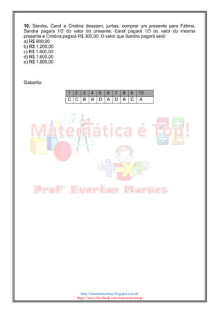 http://matematicaetop.blogspot.com.br
https://www.facebook.com/matematicaetop
10. Sandra, Carol e Cristina desejam, juntas, comprar um presente para Fátima.
Sandra pagará 1/2 do valor do presente; Carol pagará 1/3 do valor do mesmo
presente e Cristina pagará R$ 300,00. O valor que Sandra pagará será:
a) R$ 900,00
b) R$ 1.200,00
c) R$ 1.400,00
d) R$ 1.600,00
e) R$ 1.800,00
Gabarito:
1 2 3 4 5 6 7 8 9 10
C C B B D A D B C A
 