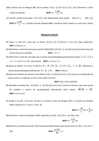 10)Os vértices de um triângulo ABC são os pontos A (0,1,1), B(2,0,1) e C(1,2,0). Determine a altura 
3 35 
relativa ao lado BC. RESP: u.c. 
7 
h  
11) Calcule a distância do ponto P(–2,1,2) à reta determinada pelos pontos M(1,2,1) e N(0,–1,3). 
RESP: d= 
3 35 
7 
u.c. (calcule a área do triângulo MNP; a distância entre o ponto P e a reta será a altura) 
PRODUTO MISTO 
01) Qual é o valor de x para que os vetores a  
=(3,–x,–2), b  
=(3,2,x) e c  
=(1,–3,1) sejam coplanares. 
RESP: x=14 ou x=–2 
02) Determinar o valor de k para que os pontos A(0,0,3),B(1,2,0), C(5,–1,–1) e D(2,2,k) sejam vértices de uma 
mesma face de um poliedro. RESP: k=– 1 
 
= 2 i 
03) Determinar o valor de x de modo que o volume do paralelepípedo gerado pelos vetores u 
 
– j 
 
e 
 
+k 
 
= i 
v 
 
– j 
 
e w 
 
+ j 
 
=x i 
 
, seja unitário. RESP: x=–5 ou x= –3 
 
–3k 
 
=(1,1,0), v 
04) Sejam os vetores u 
   
   . Determinar o 
 
=(2,0,1) e w1  3u  2v , w2  u  3v e w3 i j 2k 
volume do paralelepípedo definido por 1 w , 2 w e 3 w . RESP: V=44 u.v. 
05) Dado um tetraedro de volume 5 e de vértices A (2,1,–1), B(3,0,1) e C(2,–1,3). Calcular as coordenadas do 
quarto vértice D, sabendo-se que se acha sobre o eixo OY. 
RESP: D (0,–7,0) ou D(0,8,0) 
06) São dados os pontos A(1, –2,3), B(2, –1, –4), C(0,2,0) e D(–1,m,1), calcular o valor de m para que seja de 
20 unidades o volume do paralelepípedo determinado pelos vetores AC , AB e AD . 
RESP: m=6 ou m=2 
 
=(1,1,0), v 
07) Sendo u 
 
=(2,1,3) e w 
 
=(0,2,–1). Calcular a área do triângulo ABC e o volume do tetraedro 
ABCD, onde B=A+u  
. C=A+v  
e D=A+ w 
 
. 
19 
RESP: S= ua 
2 
5 
,V= uv 
6 
08) Determine a altura do tetraedro ABCD, onde A(1,3,1), B(0,2,4) ,C(2,1,3) e D(0,6,0). 
4 6 
RESP: u.c. 
11 
h  
09)Determine a distância do ponto D(2,3,3) ao plano determinado pelos pontos A(3,3,1) , B(1,1,–3) e C(–1,– 
3,0). RESP: 
5 174 
58 
u.c. 
 