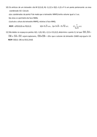 10) Os vértices de um tetraedro são M (0,3,4), N(1,2,2) e Q(2,–1,2) e P é um ponto pertencente ao eixo 
coordenado OZ. Calcule: 
a)as coordenadas do ponto P de modo que o tetraedro MNPQ tenha volume igual a 1 uv; 
b)a área e o perímetro da face NMQ; 
c)calcule a altura do tetraedro MNPQ, relativa à face MNQ. 
RESP: a)P(0,0,0) ou P(0,0,2) b)S= 33 u.a., 2p= 12 3 6 3  u.c. c) 
1 
3 3 
u.c. 
 
, A O 
11) São dados no espaço os pontos A(2,–1,0), B(1,–2,1) e C(1,0,2), determine o ponto D, tal que D O 
 
 
 
e OA 
OB 
 
sejam coplanares, OD 
 
 OC 
 
 OB 
 
= –28 e que o volume do tetraedro OABD seja igual a 14. 
RESP: D(0,0,–28) ou D(12,24,8) 
