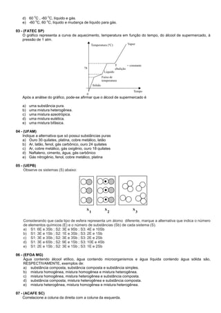 d) 60
o
C , -60
o
C, líquido e gás.
e) -60
o
C, 60
o
C, líquido e mudança de líquido para gás.
03 - (FATEC SP)
O gráfico representa a curva de aquecimento, temperatura em função do tempo, do álcool de supermercado, à
pressão de 1 atm.
Após a análise do gráfico, pode-se afirmar que o álcool de supermercado é
a) uma substância pura.
b) uma mistura heterogênea.
c) uma mistura azeotrópica.
d) uma mistura eutética.
e) uma mistura bifásica.
04 - (UFAM)
Indique a alternativa que só possui substâncias puras
a) Ouro 30 quilates, platina, cobre metálico, latão
b) Ar, latão, fenol, gás carbônico, ouro 24 quilates
c) Ar, cobre metálico, gás oxigênio, ouro 18 quilates
d) Naftaleno, cimento, água, gás carbônico
e) Gás nitrogênio, fenol, cobre metálico, platina
05 - (UEPB)
Observe os sistemas (S) abaixo:
S
1 2
S S
3
Considerando que cada tipo de esfera representa um átomo diferente, marque a alternativa que indica o número
de elementos químicos (E) e o número de substâncias (Sb) de cada sistema (S).
a) S1: 6E e 3Sb ; S2: 3E e 9Sb ; S3: 4E e 10Sb
b) S1: 3E e 1Sb ; S2: 1E e 3Sb ; S3: 2E e 1Sb
c) S1: 3E e 3Sb ; S2: 3E e 3Sb ; S3: 2E e 2Sb
d) S1: 3E e 6Sb ; S2: 9E e 1Sb ; S3: 10E e 4Sb
e) S1: 2E e 1Sb ; S2: 3E e 1Sb ; S3: 1E e 2Sb
06 - (EFOA MG)
Água contendo álcool etílico, água contendo microorganismos e água líquida contendo água sólida são,
RESPECTIVAMENTE, exemplos de:
a) substância composta, substância composta e substância simples.
b) mistura homogênea, mistura homogênea e mistura heterogênea.
c) mistura homogênea, mistura heterogênea e substância composta.
d) substância composta, mistura heterogênea e substância composta.
e) mistura heterogênea, mistura homogênea e mistura heterogênea.
07 - (ACAFE SC)
Correlacione a coluna da direita com a coluna da esquerda.
 