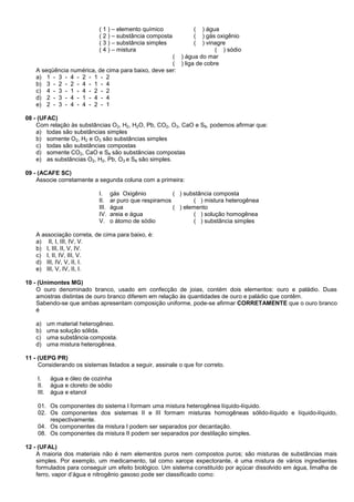 ( 1 ) – elemento químico ( ) água
( 2 ) – substância composta ( ) gás oxigênio
( 3 ) – substância simples ( ) vinagre
( 4 ) – mistura ( ) sódio
( ) água do mar
( ) liga de cobre
A seqüência numérica, de cima para baixo, deve ser:
a) 1 - 3 - 4 - 2 - 1 - 2
b) 3 - 2 - 2 - 4 - 1 - 4
c) 4 - 3 - 1 - 4 - 2 - 2
d) 2 - 3 - 4 - 1 - 4 - 4
e) 2 - 3 - 4 - 4 - 2 - 1
08 - (UFAC)
Com relação às substâncias O2, H2, H2O, Pb, CO2, O3, CaO e S8, podemos afirmar que:
a) todas são substâncias simples
b) somente O2, H2 e O3 são substâncias simples
c) todas são substâncias compostas
d) somente CO2, CaO e S8 são substâncias compostas
e) as substâncias O2, H2, Pb, O3 e S8 são simples.
09 - (ACAFE SC)
Associe corretamente a segunda coluna com a primeira:
I. gás Oxigênio ( ) substância composta
II. ar puro que respiramos ( ) mistura heterogênea
III. água ( ) elemento
IV. areia e água ( ) solução homogênea
V. o átomo de sódio ( ) substância simples
A associação correta, de cima para baixo, é:
a) II, I, III, IV, V.
b) I, III, II, V, IV.
c) I, II, IV, III, V.
d) III, IV, V, II, I.
e) III, V, IV, II, I.
10 - (Unimontes MG)
O ouro denominado branco, usado em confecção de joias, contém dois elementos: ouro e paládio. Duas
amostras distintas de ouro branco diferem em relação às quantidades de ouro e paládio que contêm.
Sabendo-se que ambas apresentam composição uniforme, pode-se afirmar CORRETAMENTE que o ouro branco
é
a) um material heterogêneo.
b) uma solução sólida.
c) uma substância composta.
d) uma mistura heterogênea.
11 - (UEPG PR)
Considerando os sistemas listados a seguir, assinale o que for correto.
I. água e óleo de cozinha
II. água e cloreto de sódio
III. água e etanol
01. Os componentes do sistema I formam uma mistura heterogênea líquido-líquido.
02. Os componentes dos sistemas II e III formam misturas homogêneas sólido-líquido e líquido-líquido,
respectivamente.
04. Os componentes da mistura I podem ser separados por decantação.
08. Os componentes da mistura II podem ser separados por destilação simples.
12 - (UFAL)
A maioria dos materiais não é nem elementos puros nem compostos puros; são misturas de substâncias mais
simples. Por exemplo, um medicamento, tal como xarope expectorante, é uma mistura de vários ingredientes
formulados para conseguir um efeito biológico. Um sistema constituído por açúcar dissolvido em água, limalha de
ferro, vapor d’água e nitrogênio gasoso pode ser classificado como:
 