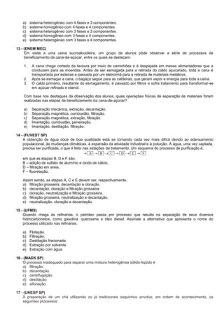 a) sistema heterogêneo com 4 fases e 3 componentes.
b) sistema homogêneo com 4 fases e 4 componentes.
c) sistema heterogêneo com 3 fases e 3 componentes.
d) sistema homogêneo com 3 fases e 4 componentes.
e) sistema heterogêneo com 3 fases e 4 componentes.
13 - (ENEM MEC)
Em visita a uma usina sucroalcooleira, um grupo de alunos pôde observar a série de processos de
beneficiamento da cana-de-açúcar, entre os quais se destacam:
1. A cana chega cortada da lavoura por meio de caminhões e é despejada em mesas alimentadoras que a
conduzem para as moendas. Antes de ser esmagada para a retirada do caldo açucarado, toda a cana é
transportada por esteiras e passada por um eletroímã para a retirada de materiais metálicos.
2. Após se esmagar a cana, o bagaço segue para as caldeiras, que geram vapor e energia para toda a usina.
3. O caldo primário, resultante do esmagamento, é passado por filtros e sofre tratamento para transformar-se
em açúcar refinado e etanol.
Com base nos destaques da observação dos alunos, quais operações físicas de separação de materiais foram
realizadas nas etapas de beneficiamento da cana-de-açúcar?
a) Separação mecânica, extração, decantação.
b) Separação magnética, combustão, filtração.
c) Separação magnética, extração, filtração.
d) Imantação, combustão, peneiração.
e) Imantação, destilação, filtração.
14 - (FUVEST SP)
A obtenção de água doce de boa qualidade está se tornando cada vez mais difícil devido ao adensamento
populacional, às mudanças climáticas, à expansão da atividade industrial e à poluição. A água, uma vez captada,
precisa ser purificada, o que é feito nas estações de tratamento. Um esquema do processo de purificação é:
FEDCBA 
em que as etapas B, D e F são:
B – adição de sulfato de alumínio e óxido de cálcio,
D – filtração em areia,
F – fluoretação.
Assim sendo, as etapas A, C e E devem ser, respectivamente,
a) filtração grosseira, decantação e cloração.
b) decantação, cloração e filtração grosseira.
c) cloração, neutralização e filtração grosseira.
d) filtração grosseira, neutralização e decantação.
e) neutralização, cloração e decantação.
15 - (UFMS)
Quando chega às refinarias, o petróleo passa por processo que resulta na separação de seus diversos
hidrocarbonetos, como gasolina, querosene e óleo diesel. Assinale a alternativa que apresenta o nome do
processo utilizado nas refinarias.
a) Flotação.
b) Filtração.
c) Destilação fracionada.
d) Extração por solvente.
e) Extração com água.
16 - (MACK SP)
O processo inadequado para separar uma mistura heterogênea sólido-liqüido é
a) filtração.
b) decantação.
c) centrifugação.
d) destilação.
e) sifonação.
17 - (UNESP SP)
A preparação de um chá utilizando os já tradicionais saquinhos envolve, em ordem de acontecimento, os
seguintes processos:
 