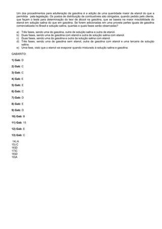 Um dos procedimentos para adulteração da gasolina é a adição de uma quantidade maior de etanol do que a
permitida pela legislação. Os postos de distribuição de combustíveis são obrigados, quando pedido pelo cliente,
que façam o teste para determinação do teor de álcool na gasolina, que se baseia na maior miscibilidade do
etanol em solução salina do que em gasolina. Se forem adicionadas em uma proveta partes iguais de gasolina
comercializada no Brasil e solução salina, quantas e quais fases serão observadas?
a) Três fases, sendo uma de gasolina, outra de solução salina e outra de etanol.
b) Duas fases, sendo uma de gasolina com etanol e outra de solução salina com etanol.
c) Duas fases, sendo uma da gasolina e outra da solução salina com etanol.
d) Três fases, sendo uma de gasolina sem etanol, outra de gasolina com etanol e uma terceira de solução
salina.
e) Uma fase, visto que o etanol vai evaporar quando misturado à solução salina e gasolina.
GABARITO:
1) Gab: D
2) Gab: C
3) Gab: C
4) Gab: E
5) Gab: E
6) Gab: C
7) Gab: D
8) Gab: E
9) Gab: D
10) Gab: B
11) Gab: 15
12) Gab: E
13) Gab: C
14) A
15) C
16)D
17)C
18)D
19)A
 