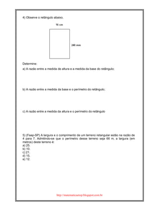 http://matematicaetop.blogspot.com.br
4) Observe o retângulo abaixo.
Determine:
a) A razão entre a medida de altura e a medida da base do retângulo;
b) A razão entre a medida da base e o perímetro do retângulo;
c) A razão entre a medida da altura e o perímetro do retângulo
5) (Faap-SP) A largura e o comprimento de um terreno retangular estão na razão de
4 para 7. Admitindo-se que o perímetro desse terreno seja 66 m, a largura (em
metros) deste terreno é:
a) 25.
b) 10.
c) 21.
d) 15.
e) 12.