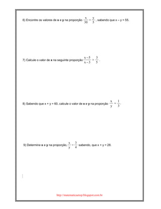 http://matematicaetop.blogspot.com.br
6) Encontre os valores de x e y na proporção
x y
30 5
, sabendo que x – y = 55.
7) Calcule o valor de x na seguinte proporção
x 5 3
x 3 5
.
8) Sabendo que x + y = 60, calcule o valor de x e y na proporção
x 1
.
y 3
9) Determine x e y na proporção,
x 3
y 4
sabendo, que x + y = 28.