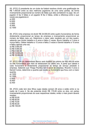 http://matematicaetop.blogspot.com.br
https://www.facebook.com/matematicaetop
05. (FCC) O presidente de um clube de futebol resolveu dividir uma gratificação de
R$ 1.400,00 entre os dois melhores jogadores de uma certa partida, de forma
inversamente proporcional ao número de faltas que eles cometeram no jogo. Se um
jogador A fez 5 faltas e um jogador B fez 2 faltas, então a diferença entre o que
coube aos jogadores é:
a) 400
b) 600
c) 800
d) 900
e) 1000
06. (FCC) Uma empresa irá dividir R$ 24.000,00 entre quatro funcionários de forma
diretamente proporcional ao tempo de empresa e inversamente proporcional ao
número de faltas mais um. Determine o maior valor recebido por um dos quatro,
sabendo que André trabalha a 6 anos e faltou 2 vezes, Bruno trabalha a 2 anos e
nunca faltou, Cléber trabalha a 12 anos e faltou 3 vezes e Daniel trabalha a 10 anos
e faltou apenas uma vez.
a) R$ 2.000,00
b) R$ 4.000,00
c) R$ 6.000,00
d) R$ 10.000,00
e) R$ 12.000,00
07. (FCC) Em um determinado Banco será dividido um prêmio de R$2.400,00 entre
os três funcionários que mais se destacaram no último ano. A parte que caberá a
cada funcionário é diretamente proporcional ao tempo de serviço prestado a
empresa. Sabendo que Thiago Pacífico tem 3 anos de empresa, Ricardo 4 anos e
Daniel 5 anos, determine a quantia que coube ao funcionário que ficou com a maior
quantia.
a) 1200
b) 1000
c) 800
d) 600
e) 400
08. (FCC) João tem dois filhos cujas idades somam 28 anos e estão entre si na
razão de 3 para 4. Se ele pretende dividir R$ 175,00 entre os dois, em partes
inversamente proporcionais às suas respectivas idades, então o mais jovem deverá
receber:
a) R$ 55,00
b) R$ 60,00
c) R$ 75,00
d) R$ 85,00
e) R$ 100,00
 