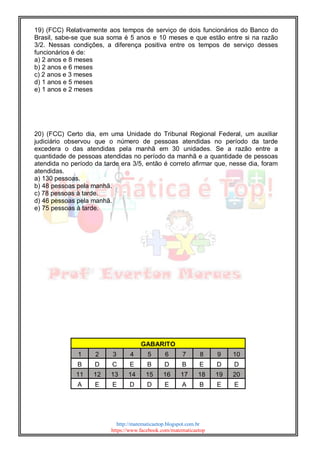 http://matematicaetop.blogspot.com.br
https://www.facebook.com/matematicaetop
19) (FCC) Relativamente aos tempos de serviço de dois funcionários do Banco do
Brasil, sabe-se que sua soma é 5 anos e 10 meses e que estão entre si na razão
3/2. Nessas condições, a diferença positiva entre os tempos de serviço desses
funcionários é de:
a) 2 anos e 8 meses
b) 2 anos e 6 meses
c) 2 anos e 3 meses
d) 1 anos e 5 meses
e) 1 anos e 2 meses
20) (FCC) Certo dia, em uma Unidade do Tribunal Regional Federal, um auxiliar
judiciário observou que o número de pessoas atendidas no período da tarde
excedera o das atendidas pela manhã em 30 unidades. Se a razão entre a
quantidade de pessoas atendidas no período da manhã e a quantidade de pessoas
atendida no período da tarde era 3/5, então é correto afirmar que, nesse dia, foram
atendidas.
a) 130 pessoas.
b) 48 pessoas pela manhã.
c) 78 pessoas à tarde.
d) 46 pessoas pela manhã.
e) 75 pessoas à tarde.
GABARITO
1 2 3 4 5 6 7 8 9 10
B D C E B D B E D D
11 12 13 14 15 16 17 18 19 20
A E E D D E A B E E
 