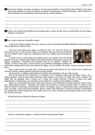 P á g i n a | 4
___________________________________________________________________________________________________
11 Um aluno de ciências, ao estudar, se deparou com dois nomes científicos: Canis familiaris (cão doméstico), Canis lupus
(lobo). Após analisar os nomes, ele percebeu que apesar de pertencerem a espécies diferentes, o cão doméstico e o
lobo apresentam grau de parentesco. Você concorda com o aluno? Justifique.
__________________________________________________________________________________________________
__________________________________________________________________________________________________
__________________________________________________________________________________________________
__________________________________________________________________________________________________
12 Pasteur teve fundamental importância nas pesquisas sobre a origem da vida. O que os experimentos de Louis Pasteur
ajudaram a comprovar?
__________________________________________________________________________________________________
13 Leia o texto e responda as questões a seguir.
A Doença de Chagas completa 100 anos e persiste no local da descoberta EDUARDO GERAQUE enviado especial da
Folha de São Paulo a Lassance (MG)
“Acho que tenho alguns aqui, peguei na parede da sala.”, diz Tarciso da Rocha, 66,
dentro de sua casa, na zona rural de Lassance. Em instantes, volta com uma caixa de fósforos
com cinco insetos mortos e dois vivos, capturadosna casa. Era o barbeiro (vetor da doença de
Chagas).
O relato é similar a outros lugares da América Latina, mas Lassance tem uma história
especial. Foi lá que o médico Carlos Chagas (1879-1944) concluiuo estudo sobre a doença de
Chagas, considerada a descoberta mais importante feita por um cientista brasileiro. No
entanto, o cenário mudou pouco. Inezina da Rocha, 59, acolhendo a reportagem da Folha, não
parecia estar abalada pelo convívio com adoença de Chagas, mal que contraiu há tempos, “quando morava em casa de
barro”.
Hoje, a sede do sítio é de tijolo. Mas, a velha casa de adobe ainda está de pé. Dona Inezina toma remédio para
controlar o baticum, palavra usada em Minas para arritmia cardíaca.
No dia seguinte, a vigilância epidemiológica foi alertada pela reportagem e fez uma visita ao casal.
Mais de 20 barbeiros foram capturados. “A vantagem é que os produtos usados hoje não deixam cheiro”, diz, o
vigilante sanitário. Casas de pau-a-pique, preferidas pelos barbeiros, são comuns na região, bem como a pobreza, que
atinge 78% da população. Mas o contato com o inseto nem sempre transmite a doença, é preciso que esteja
transportando o Trypanosoma cruzi, protozoário que ao alojar-se no coração humano deflagra a moléstia.
Apesar de a transmissão pelo próprio inseto estar reduzida, novas notificações de Chagas aparecem todos os anos,
diz o epidemiologista Adriano Sanguinetti. São pessoas que contraíram a doença há algum tempo. O contato com as
fezes do barbeiro contaminado, provavelmente, ocorreu há décadas, porque a infecção pode seguir assintomática por
anos.“ Ela existe, a doença não está erradicada”, afirma o médico João Carlos Dias. O controle do barbeiro é fundamental,
diz. Segundo Dias, Carlos Chagas teria muito orgulho hoje “de ver como a ciência que ele inaugurou andou mais no Brasil
que no resto do mundo”.
a) Retire do texto um sintoma da Doença de Chagas.
__________________________________________________________________________________________________
__________________________________________________________________________________________________
__________________________________________________________________________________________________
__________________________________________________________________________________________________
b) Qual é o protozoário causador e o inseto transmissor da Doença de Chagas?
__________________________________________________________________________________________________
__________________________________________________________________________________________________
__________________________________________________________________________________________________
 