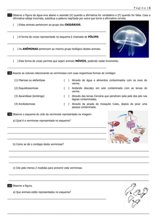 P á g i n a | 6
___________________________________________________________________________________________________
17 Observe a figura da água-viva abaixo e assinale (V) quando a afirmativa for verdadeira e (F) quando for falsa. Caso a
afirmativa esteja incorreta, substitua a palavra negritada por outra que torne a afirmativa correta.
( ) Estes animais pertencem ao grupo dos CNIDÁRIOS.
_____________________________________________________________________
( ) A forma de corpo representada no esquema é chamada de PÓLIPO.
_____________________________________________________________________
( ) As ANÊMONAS pertencem ao mesmo grupo biológico destes animais.
_____________________________________________________________________
( ) Esta forma de corpo permite que sejam animais MÓVEIS, podendo nadar livremente.
_____________________________________________________________________
18 Associe as colunas relacionando as verminoses com suas respectivas formas de contágio:
(1) Filariose ou elefantíase ( ) Através de água e alimentos contaminados com os ovos do
verme.
(2) Esquistossomose ( ) Andando descalço em solo contaminado com as larvas do
verme.
(3) Ascaridíase (lombriga) ( ) Através das larvas Cercária que penetram pela pele dos pés nas
lagoas contaminadas.
(4) Ancilostomose ( ) Através da picada do mosquito Culex, depois de picar uma
pessoa contaminada.
19 Observe o esquema do ciclo da verminose representado na imagem:
a) Qual é a verminose representada no esquema?
_____________________________________________________________________
_____________________________________________________________________
_____________________________________________________________________
b) Como se dá o contágio desta verminose?
__________________________________________________________________________________________________
__________________________________________________________________________________________________
__________________________________________________________________________________________________
c) Cite pelo menos 2 medidas para prevenir esta verminose.
__________________________________________________________________________________________________
__________________________________________________________________________________________________
20 Observe a figura.
a) Que animais estão representados no esquema?
_____________________________________________________________________
 