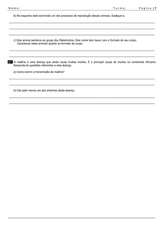 N o m e : T u r m a : P á g i n a | 7
___________________________________________________________________________________________________
b) No esquema está ocorrendo um dos processos de reprodução desses animais. Explique-o.
__________________________________________________________________________________________________
__________________________________________________________________________________________________
__________________________________________________________________________________________________
c) Este animal pertence ao grupo dos Platelmintos. Este nome tem haver com o formato de seu corpo.
Caracterize estes animais quanto ao formato do corpo.
__________________________________________________________________________________________________
__________________________________________________________________________________________________
21 A malária é uma doença que ainda causa muitas mortes. É a principal causa de mortes no continente Africano.
Responda às questões referentes a esta doença.
a) Como ocorre a transmissão da malária?
__________________________________________________________________________________________________
__________________________________________________________________________________________________
b) Cite pelo menos um dos sintomas desta doença.
__________________________________________________________________________________________________
__________________________________________________________________________________________________
 