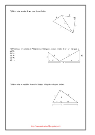 http://matematicaetop.blogspot.com.br

3) Determine o valor de x e y na figura abaixo:
4) Utilizando o Teorema de Pitágoras nos triângulos abaixo, o valor de x + y + z é igual a:
a) 36.
b) 24.
c) 20.
d) 40.
e) 44.
5) Determine as medidas desconhecidas do triângulo retângulo abaixo:

9
x
y
8
17
5 12
y
3
x
20
z
h
y
x
a
4 12
 