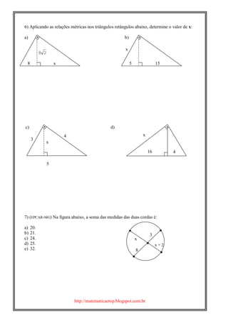 http://matematicaetop.blogspot.com.br
 

6) Aplicando as relações métricas nos triângulos retângulos abaixo, determine o valor de x:
a) b)
c) d)
7) (EPCAR-MG) Na figura abaixo, a soma das medidas das duas cordas é:
a) 20.
b) 21.
c) 24.
d) 25.
e) 32.
x
x + 2
8
3





5
28
8 x 5 15
x
x
4
3

416
x
 