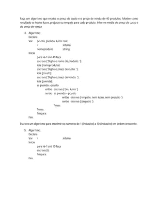 Faça um algoritmo que receba o preço de custo e o preço de venda de 40 produtos. Mostre como
resultado se houve lucro, prejuízo ou empate para cada produto. Informe media de preço de custo e
do preço de venda
4. Algoritmo;
Declare
Var pcusto, pvenda, lucro:real;
i :inteiro;
nomeproduto :string;
Início
para i←1 até 40 faça
escreva (‘Digite o nome do produto: ’);
leia (nomeproduto);
escreva (‘Digite o preço de custo: ’);
leia (pcusto);
escreva (‘Digite o preço de venda: ’);
leia (pvenda);
se pvenda >pcusto
então escreva (‘deu lucro ’)
senão se pvenda = pcusto
então escreva (‘empate, nem lucro, nem prejuízo ’)
senão escreva (‘prejuízo ’);
fimse;
fimse;
fimpara;
Fim.
Escreva um algoritmo para imprimir os números de 1 (inclusive) a 10 (inclusive) em ordem crescente.
5. Algoritmo;
Declare
Var i :inteiro;
Início
para i←1 até 10 faça
escreva (i);
fimpara;
Fim.
 