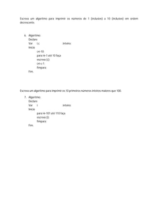 Escreva um algoritmo para imprimir os números de 1 (inclusive) a 10 (inclusive) em ordem
decrescente.
6. Algoritmo;
Declare
Var i,c :inteiro;
Início
c←10;
para i←1 até 10 faça
escreva (c);
c←c-1;
fimpara;
Fim.
Escreva um algoritmo para imprimir os 10 primeiros números inteiros maiores que 100.
7. Algoritmo;
Declare
Var i :inteiro;
Início
para i←101 até 110 faça
escreva (i);
fimpara;
Fim.
 