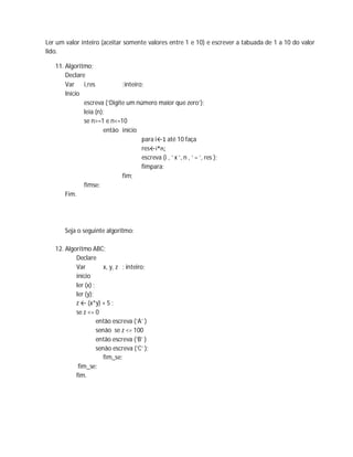 Ler um valor inteiro (aceitar somente valores entre 1 e 10) e escrever a tabuada de 1 a 10 do valor
lido.
11. Algoritmo;
Declare
Var i,res :inteiro;
Início
escreva (‘Digite um número maior que zero’);
leia (n);
se n>=1 e n<=10
então início
para i←1 até 10 faça
res←i*n;
escreva (i , ‘ x ’, n , ‘ = ’, res );
fimpara;
fim;
fimse;
Fim.
Seja o seguinte algoritmo:
12. Algoritmo ABC;
Declare
Var x, y, z : inteiro;
início
ler (x) ;
ler (y);
z ← (x*y) + 5 ;
se z <= 0
então escreva (‘A’ )
senão se z <= 100
então escreva (‘B’ )
senão escreva (‘C’ );
fim_se;
fim_se;
fim.
 