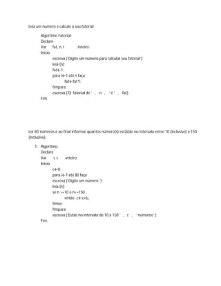 Leia um numero e calcule o seu fatorial.
Algoritmo Fatorial;
Declare
Var fat, n, i :inteiro;
Início
escreva (‘Digite um número para calcular seu fatorial’);
leia (n);
fat←1;
para i←1 até n faça
fat←fat*i;
fimpara;
escreva (‘O fatorial de ’ , n , ‘ é ’ , fat);
Fim.
Ler 80 números e ao final informar quantos número(s) est(á)ão no intervalo entre 10 (inclusive) e 150
(inclusive).
1. Algoritmo;
Declare
Var i, c :inteiro;
Início
c←0;
para i←1 até 80 faça
escreva (‘Digite um número ’);
leia (n);
se n >=10 e n<=150
então c←c+1;
fimse;
fimpara;
escreva (‘Estão no intervalo de 10 a 150 ’ , c , ‘ números’ );
Fim.
 