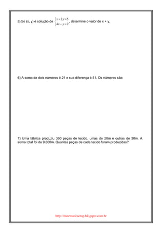 http://matematicaetop.blogspot.com.br
5) Se (x, y) é solução de
2 5
4 2
x y
x y
 

 
, determine o valor de x + y.
6) A soma de dois números é 21 e sua diferença é 51. Os números são:
7) Uma fábrica produziu 360 peças de tecido, umas de 20m e outras de 30m. A
soma total foi de 9.600m. Quantas peças de cada tecido foram produzidas?
 