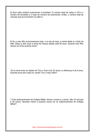 http://matematicaetop.blogspot.com.br
8) Num pátio existem automóveis e bicicletas. O número total de rodas é 130 e o
número de bicicletas é o triplo do número de automóveis. Então, o número total de
veículos que se encontram no pátio é :
9) Eu e meu filho aniversariamos hoje, e no dia de hoje, a minha idade é o triplo da
dele. Daqui a dois anos a soma de nossas idades será 56 anos. Quando meu filho
nasceu eu tinha quantos anos?
10) A soma entre as idades de Tico e Teco é de 22 anos e a diferença é de 8 anos.
Quantos anos tem cada um, sendo Tico o mais velho?
11) No estacionamento do Colégio Militar, temos x motos e y carros. São 15 veículos
e 50 pneus. Quantas motos e quantos carros há no estacionamento do Colégio
Militar?
 