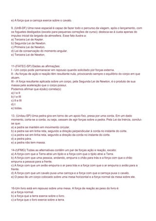 e) A força que a carroça exerce sobre o cavalo.

9. (UnB-DF) Uma nave espacial é capaz de fazer todo o percurso da viagem, após o lançamento, com
os foguetes desligados (exceto para pequenas correções de curso); desloca-se à custa apenas do
impulso inicial da largada da atmosfera. Esse fato ilustra a:
a) Terceira Lei de Kepler.
b) Segunda Lei de Newton.
c) Primeira Lei de Newton.
d) Lei de conservação do momento angular.
e) Terceira Lei de Newton.


11-(FATEC-SP) Dadas as afirmações:
I - Um corpo pode permanecer em repouso quando solicitado por forças externa.
II - As forças de ação e reação têm resultante nula, provocando sempre o equilíbrio do corpo em que
atuam.
III - A força resultante aplicada sobre um corpo, pela Segunda Lei de Newton, é o produto de sua
massa pela aceleração que o corpo possui.
Podemos afirmar que é(são) correta(s):
a) I e II
b) I e III
c) II e III
d) I
e) todas.

13. (Unitau-SP) Uma pedra gira em torno de um apoio fixo, presa por uma corda. Em um dado
momento, corta-se a corda, ou seja, cessam de agir forças sobre a pedra. Pela Lei da Inércia, conclui-
se que:
a) a pedra se mantém em movimento circular.
b) a pedra sai em linha reta, segundo a direção perpendicular à corda no instante do corte.
c) a pedra sai em linha reta, segundo a direção da corda no instante do corte.
d) a pedra pára.
e) a pedra não tem massa.

14-(UFMG) Todas as alternativas contêm um par de forças ação e reação, exceto:
a) A força com que a Terra atrai um tijolo e a força com que o tijolo atrai a Terra.
b) A força com que uma pessoa, andando, empurra o chão para trás e a força com que o chão
empurra a pessoa para a frente.
c) A força com que um avião empurra o ar para trás e a força com que o ar empurra o avião para a
frente.
d) A força com que um cavalo puxa uma carroça e a força com que a carroça puxa o cavalo.
e) O peso de um corpo colocado sobre uma mesa horizontal e a força normal da mesa sobre ele.


16-Um livro está em repouso sobre uma mesa. A força de reação ao peso do livro é:
a) a força normal.
b) a força que a terra exerce sobre o livro.
c) a força que o livro exerce sobre a terra.
 