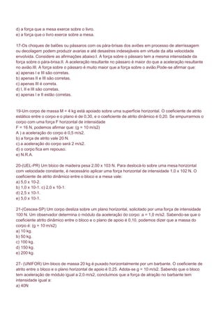 d) a força que a mesa exerce sobre o livro.
e) a força que o livro exerce sobre a mesa.

17-Os choques de balões ou pássaros com os pára-brisas dos aviões em processo de aterrissagem
ou decolagem podem produzir avarias e até desastres indesejáveis em virtude da alta velocidade
envolvida. Considere as afirmações abaixo:I. A força sobre o pássaro tem a mesma intensidade da
força sobre o pára-brisa.II. A aceleração resultante no pássaro é maior do que a aceleração resultante
no avião.III. A força sobre o pássaro é muito maior que a força sobre o avião.Pode-se afirmar que:
a) apenas l e III são corretas.
b) apenas II e III são corretas.
c) apenas III é correta.
d) l, II e III são corretas.
e) apenas l e II estão corretas.


19-Um corpo de massa M = 4 kg está apoiado sobre uma superfície horizontal. O coeficiente de atrito
estático entre o corpo e o plano é de 0,30, e o coeficiente de atrito dinâmico é 0,20. Se empurrarmos o
corpo com uma força F horizontal de intensidade
F = 16 N, podemos afirmar que: (g = 10 m/s2)
A ) a aceleração do corpo é 0,5 m/s2.
b) a força de atrito vale 20 N.
c) a aceleração do corpo será 2 m/s2.
d) o corpo fica em repouso.
e) N.R.A.

20-(UEL-PR) Um bloco de madeira pesa 2,00 x 103 N. Para deslocá-lo sobre uma mesa horizontal
com velocidade constante, é necessário aplicar uma força horizontal de intensidade 1,0 x 102 N. O
coeficiente de atrito dinâmico entre o bloco e a mesa vale:
a) 5,0 x 10-2.
b) 1,0 x 10-1. c) 2,0 x 10-1.
d) 2,5 x 10-1.
e) 5,0 x 10-1.

21-(Cescea-SP) Um corpo desliza sobre um plano horizontal, solicitado por uma força de intensidade
100 N. Um observador determina o módulo da aceleração do corpo: a = 1,0 m/s2. Sabendo-se que o
coeficiente atrito dinâmico entre o bloco e o plano de apoio é 0,10, podemos dizer que a massa do
corpo é: (g = 10 m/s2)
a) 10 kg.
b) 50 kg.
c) 100 kg.
d) 150 kg.
e) 200 kg.

27- (UNIFOR) Um bloco de massa 20 kg é puxado horizontalmente por um barbante. O coeficiente de
atrito entre o bloco e o plano horizontal de apoio é 0,25. Adota-se g = 10 m/s2. Sabendo que o bloco
tem aceleração de módulo igual a 2,0 m/s2, concluímos que a força de atração no barbante tem
intensidade igual a:
a) 40N
 