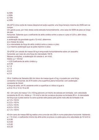 b) 50N
c) 60N
d) 70N
e) 90N

28-(UFV) Uma corda de massa desprezível pode suportar uma força tensora máxima de 200N sem se
romper.
Um garoto puxa, por meio desta corda esticada horizontalmente, uma caixa de 500N de peso ao longo
de piso
horizontal. Sabendo que o coeficiente de atrito cinético entre a caixa e o piso é 0,20 e, além disso,
considerando
a aceleração da gravidade igual a 10 m/s2, determine:
a) a massa da caixa;
b) a intensidade da força de atrito cinético entre a caixa e o piso;
c) a máxima aceleração que se pode imprimir à caixa.

32-UFSE Um caixote de massa 50 kg é empurrado horizontalmente sobre um assoalho
horizontal, por meio de uma força de intensidade 150 N.
Nessas condições, a aceleração do caixote é, em m/s2,
Dados: g = 10m/s2
= 0,20 Coeficiente de atrito cinético μ
a) 0,50
b) 1,0
c) 1,5
d) 2,0
e) 3,0

35-U. Católica de Salvador-BA Um bloco de massa igual a 5 kg, é puxado por uma força,
constante e horizontal, de 25 N sobre uma superfície plana horizontal, com aceleração
constante de 3m/s2.
A força de atrito, em N, existente entre a superfície e o bloco é igual a:
a) 6 b) 10 c) 12 d) 15 e) 20

42-- Um carro de massa 1,0 x 103 kg percorre um trecho de estrada em lombada, com velocidade
constante de 20 m/s. Adote g = 10 m/s2 e raio de curvatura da pista na lombada 80 m. A intensidade
da força que a pista exerce no carro quando este passa pelo ponto mais alto da lombada é de
a) 1,0 x 103 N
b) 2,0 x 103 N
c) 5,0 x 103 N
d) 8,0 x 103 N
e) 1,0 x 104 N

43-Um carro de massa 800 kg realiza uma curva de raio 200 m numa pista plana horizontal. Adotando
g = 10 m/s2, o coeficiente mínimo de atrito entre os pneus e a pista para uma velocidade de 72 km/h é
a) 0,80
b) 0,60
c) 0,40
d) 0,20
 