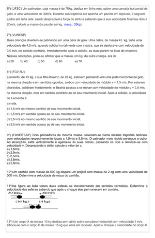 6º) (UFSC) Um patinador, cuja massa é de 70kg, desliza em linha reta, sobre uma camada horizontal de 
gelo, a uma velocidade de 30m/s. Durante sua trajetória ele apanha um pacote em repouso, e seguem 
juntos em linha reta. sendo desprezível a força de atrito e sabendo que a sua velocidade final dos dois a 
20m/s, calcule a massa do pacote em kg. (resp.: 35kg) 
7º) (VUNESP) 
Duas crianças divertem-se patinando em uma pista de gelo. Uma delas, de massa 45xkg, tinha uma 
velocidade de 4,0 m/s, quando colidiu frontalmente com a outra, que se deslocava com velocidade de 
3,0 m/s, no sentido contrário. Imediatamente após a colisão, as duas param no local do encontro. 
Nessas condições, pode-se afirmar que a massa, em kg, da outra criança, era de 
a) 30. b) 40. c) 50. d) 60. e) 70. 
8°) (FGV-RJ) 
Leonardo, de 75 kg, e sua filha Beatriz, de 25 kg, estavam patinando em uma pista horizontal de gelo, 
na mesma direção e em sentidos opostos, ambos com velocidade de módulo v = 1,5 m/s. Por estarem 
distraídos, colidiram frontalmente, e Beatriz passou a se mover com velocidade de módulo u = 3,0 m/s, 
na mesma direção, mas em sentido contrário ao de seu movimento inicial. Após a colisão, a velocidade 
de Leonardo é: 
a) nula. 
b) 1,5 m/s no mesmo sentido de seu movimento inicial. 
c) 1,5 m/s em sentido oposto ao de seu movimento inicial. 
d) 3,0 m/s no mesmo sentido de seu movimento inicial. 
e) 3,0 m/s em sentido oposto ao de seu movimento inicial. 
9º) (FUVEST-SP) Dois patinadores de mesma massa deslocam-se numa mesma trajetória retilínea, 
com velocidades respectivamente iguais a 1,5m/s e 3,5m/s. O patinador mais rápido persegue o outro. 
Ao alcançá-lo, salta verticalmente e agarra-se às suas costas, passando os dois a deslocar-se com 
velocidade v. Desprezando o atrito, calcule o valor de v. 
a) 1,5m/s. 
b) 2,0m/s. 
c) 2,5m/s. 
d) 3,5m/s. 
e) 5,0m/s. 
10º)Um canhão com massa de 500 kg dispara um projétil com massa de 2 kg com uma velocidade de 
500 m/s. Determine a velocidade de recuo do canhão. 
11º)Na figura ao lado temos duas esferas se movimentando em sentidos contrários. Determine a 
velocidade das esferas sabendo que após o choque elas permanecem em contato. 
12º) Um corpo A de massa 10 kg desliza sem atrito sobre um plano horizontal com velocidade 5 m/s. 
Choca-se com o corpo B de massa 15 kg que está em repouso. Após o choque a velocidade do corpo B 
 