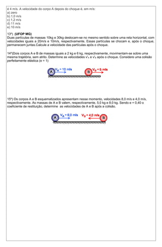é 4 m/s. A velocidade do corpo A depois do choque é, em m/s: 
a) zero 
b) 1,0 m/s 
c) 1,2 m/s 
d) 11 m/s 
e) 10 m/s 
13º) (UFOP MG) 
Duas partículas de massas 10kg e 30kg deslocam-se no mesmo sentido sobre uma reta horizontal, com 
velocidades iguais a 20m/s e 10m/s, respectivamente. Essas partículas se chocam e, após o choque, 
permanecem juntas.Calcule a velocidade das partículas após o choque. 
14º)Dois corpos A e B de massas iguais a 2 kg e 6 kg, respectivamente, movimentam-se sobre uma 
mesma trajetória, sem atrito. Determine as velocidades v'A e v'B após o choque. Considere uma colisão 
perfeitamente elástica (e = 1) 
15º) Os corpos A e B esquematizados apresentam nesse momento, velocidades 8,0 m/s e 4,0 m/s, 
respectivamente. As massas de A e B valem, respectivamente, 5,0 kg e 8,0 kg. Sendo e = 0,40 o 
coeficiente de restituição, determine as velocidades de A e B após a colisão. 
