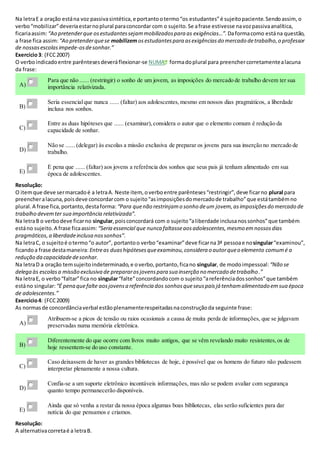 Na letraE a oração estána voz passivasintética,e portantootermo“os estudantes”é sujeitopaciente.Sendoassim, o
verbo“mobilizar”deveriaestarnoplural paraconcordar com o sujeito.Se afrase estivesse navozpassivaanalítica,
ficariaassim:“Ao pretenderque osestudantessejammobilizadospara as exigências…”. Daformacomo estána questão,
a frase fica assim: “Ao pretenderquese mobilizemosestudantespara asexigênciasdo mercado detrabalho,o professor
de nossasescolasimpede-osdesonhar.”
Exercício3: (FCC2007)
O verboindicadoentre parêntesesdeveráflexionar-se NUMA formadoplural para preenchercorretamentealacuna
da frase:
A)
Para que não ...... (restringir) o sonho de um jovem, as imposições do mercado de trabalho devem ter sua
importância relativizada.
B)
Seria essencialque nunca ...... (faltar) aos adolescentes,mesmo em nossos dias pragmáticos, a liberdade
inclusa nos sonhos.
C)
Entre as duas hipóteses que ...... (examinar), considera o autor que o elemento comum é redução da
capacidade de sonhar.
D)
Não se ...... (delegar) às escolas a missão exclusiva de preparar os jovens para sua inserção no mercado de
trabalho.
E)
É pena que ...... (faltar) aos jovens a referência dos sonhos que seus pais já tenham alimentado em sua
época de adolescentes.
Resolução:
O itemque deve sermarcadoé a letraA. Neste item, overboentre parênteses“restringir”,deve ficarno plural para
preencheralacuna,poisdeve concordarcom o sujeito“asimposiçõesdomercadode trabalho”que estátambémno
plural.A frase fica,portanto,destaforma: “Para quenão restrinjamo sonho deum jovem,asimposiçõesdo mercado de
trabalho devemter sua importância relativizada”.
Na letraB o verbodeve ficarno singular,poisconcordará com o sujeito“aliberdade inclusanossonhos”que também
estáno sujeito.A frase ficaassim: “Seria essencial que nunca faltasseaosadolescentes,mesmo emnossosdias
pragmáticos,a liberdadeinclusa nossonhos”.
Na letraC, o sujeitoé otermo“o autor”, portantoo verbo“examinar”deve ficarna3ª pessoae nosingular“examinou”,
ficandoa frase destamaneira: Entreas duashipótesesqueexaminou,considera o autorqueo elemento comumé a
redução da capacidadedesonhar.
Na letraD a oração temsujeitoindeterminado,e overbo,portanto,ficano singular, de modoimpessoal: “Não se
delega às escolasa missão exclusiva de prepararosjovenspara sua inserção no mercado detrabalho.”
Na letraE, o verbo“faltar”fica no singular“falte”concordandocom o sujeito“areferênciadossonhos”que também
estáno singular: “É pena quefalte aosjovensa referência dos sonhosqueseuspaisjá tenhamalimentado emsua época
de adolescentes.”
Exercício4: (FCC2009)
As normasde concordânciaverbal estãoplenamenterespeitadasnaconstruçãoda seguinte frase:
A)
Atribuem-se a picos de tensão ou raios ocasionais a causa de muita perda de informações, que se julgavam
preservadas numa memória eletrônica.
B)
Diferentemente do que ocorre com livros muito antigos, que se vêm revelando muito resistentes,os de
hoje ressentem-se do uso constante.
C)
Caso deixassem de haver as grandes bibliotecas de hoje, é possível que os homens do futuro não pudessem
interpretar plenamente a nossa cultura.
D)
Confia-se a um suporte eletrônico incontáveis informações, mas não se podem avaliar com segurança
quanto tempo permanecerão disponíveis.
E)
Ainda que só venha a restar da nossa época algumas boas bibliotecas, elas serão suficientes para dar
notícia do que pensamos e criamos.
Resolução:
A alternativacorretaé a letraB.
 