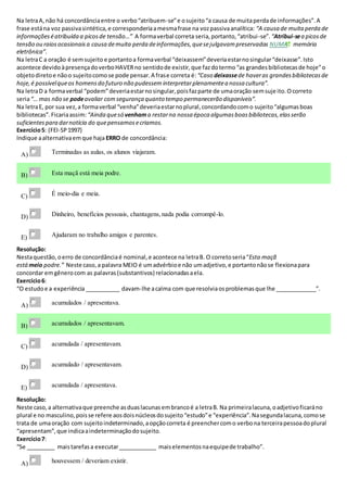 Na letraA,não há concordânciaentre o verbo“atribuem-se”e osujeito“a causa de muitaperdade informações”.A
frase estána voz passivasintética,e corresponderiaamesmafrase na vozpassivaanalítica: “A causa de muitaperda de
informaçõeséatribuída a picosde tensão…” A formaverbal correta seria,portanto,“atribui-se”. “Atribui-sea picosde
tensão ou raiosocasionaisa causa demuita perda deinformações,quesejulgavampreservadas NUMA memória
eletrônica”.
Na letraC a oração é semsujeito e portantoa formaverbal “deixassem”deveriaestarnosingular“deixasse”.Isto
acontece devidoàpresençadoverboHAVERno sentidode existir,que fazdotermo“as grandesbibliotecasde hoje”o
objetodiretoe nãoo sujeitocomose pode pensar.A frase correta é:“Caso deixassede haveras grandesbibliotecasde
hoje,é possívelqueos homensdo futuro não pudesseminterpretarplenamentea nossa cultura”.
Na letraD a formaverbal “podem”deveriaestarnosingular,poisfazparte de umaoração semsujeito.Ocorreto
seria“… mas não se podeavaliar comsegurança quanto tempo permanecerão disponíveis”.
Na letraE, por sua vez,a formaverbal “venha”deveriaestarnoplural,concordandocomo sujeito“algumasboas
bibliotecas”.Ficariaassim: “Ainda quesó venhama restarna nossa época algumasboasbibliotecas,elasserão
suficientespara darnotícia do quepensamosecriamos.
Exercício5: (FEI-SP1997)
Indique aalternativaemque haja ERRO de concordância:
A) Terminadas as aulas, os alunos viajaram.
B) Esta maçã está meia podre.
C) É meio-dia e meia.
D) Dinheiro, benefícios pessoais, chantagens,nada podia corrompê-lo.
E) Ajudaram no trabalho amigos e parentes.
Resolução:
Nestaquestão,oerro de concordânciaé nominal,e acontece na letraB. O corretoseria“Esta maçã
está meio podre.” Neste caso,a palavra MEIO é umadvérbioe não umadjetivo,e portantonãose flexionapara
concordar emgênerocom as palavras(substantivos) relacionadasaela.
Exercício6:
“O estudoe a experiência ___________ davam-lhe acalma com que resolviaosproblemasque lhe _____________”.
A) acumulados / apresentava.
B) acumulados / apresentavam.
C) acumulada / apresentavam.
D) acumulado / apresentavam.
E) acumulada / apresentava.
Resolução:
Neste caso,a alternativaque preenche asduaslacunasembrancoé a letraB. Na primeiralacuna,oadjetivoficaráno
plural e no masculino,poisse refere aosdoisnúcleosdosujeito“estudo”e “experiência”.Nasegundalacuna,comose
trata de umaoração com sujeitoindeterminado,aopçãocorreta é preenchercomo verbona terceirapessoadoplural
“apresentam”,que indicaaindeterminaçãodosujeito.
Exercício7:
“Se _________ maistarefasa executar____________ maiselementosnaequipede trabalho”.
A) houvessem / deveriam existir.
 