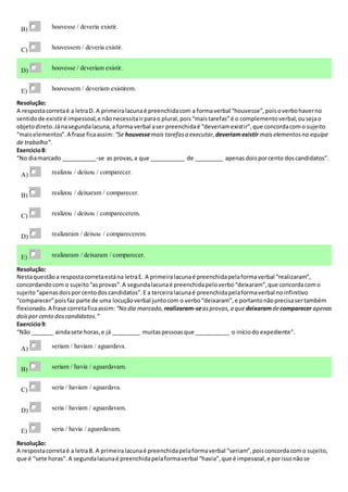 B) houvesse / deveria existir.
C) houvessem / deveria existir.
D) houvesse / deveriam existir.
E) houvessem / deveriam existirem.
Resolução:
A respostacorretaé a letraD. A primeiralacunaé preenchidacom a formaverbal “houvesse”,poisoverbohaverno
sentidode existiré impessoal,e nãonecessitairparao plural,pois“maistarefas”é o complementoverbal,ousejao
objetodireto.Jánasegundalacuna,a forma verbal aser preenchidaé “deveriamexistir”,que concordacomo sujeito
“maiselementos”.A frase ficaassim: “Se houvessemais tarefasa executar, deveriamexistir maiselementosna equipe
de trabalho”.
Exercício8:
“No diamarcado ___________-se as provas,a que ___________ de _________ apenas doisporcento doscandidatos”.
A) realizou / deixou / comparecer.
B) realizou / deixaram / comparecer.
C) realizou / deixou / comparecerem.
D) realizaram / deixou / comparecerem.
E) realizaram / deixaram / comparecer.
Resolução:
Nestaquestãoa respostacorretaestána letraE. A primeiralacunaé preenchidapelaformaverbal “realizaram”,
concordandocom o sujeito“asprovas”.A segundalacunaé preenchidapeloverbo“deixaram”,que concordacomo
sujeito“apenasdoisporcentodoscandidatos”.E a terceiralacunaé preenchidapelaformaverbal noinfinitivo
“comparecer”poisfaz parte de uma locuçãoverbal juntocom o verbo“deixaram”,e portantonãoprecisasertambém
flexionado.A frase corretaficaassim: “No dia marcado, realizaram-seasprovas,a quedeixaramdecomparecer apenas
doispor cento doscandidatos.”
Exercício9:
“Não _______ aindasete horas,e já _________ muitaspessoasque ___________ o iníciodo expediente”.
A) seriam / haviam / aguardava.
B) seriam / havia / aguardavam.
C) seria / haviam / aguardava.
D) seria / haviam / aguardavam.
E) seria / havia / aguardavam.
Resolução:
A respostacorretaé a letraB. A primeiralacunaé preenchidapelaformaverbal “seriam”,poisconcordacomo sujeito,
que é “sete horas”.A segundalacunaé preenchidapelaformaverbal “havia”,que é impessoal,e porissonãose
 
