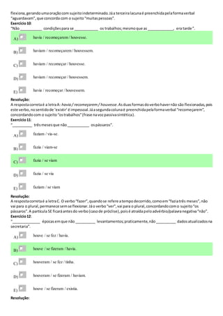 flexiona,gerandoumaoraçãocom sujeitoindeterminado.Jáa terceiralacunaé preenchidapelaformaverbal
“aguardavam”,que concorda com o sujeito“muitaspessoas”.
Exercício10:
“Não ___________ condiçõespara se ____________ os trabalhos;mesmoque as_____________, era tarde”.
A) havia / recomeçarem / houvesse.
B) haviam / recomeçarem / houvessem.
C) haviam / recomeçar / houvesse.
D) haviam / recomeçar / houvessem.
E) havia / recomeçar / houvessem.
Resolução:
A respostacorretaé a letraA: havia / recomeçarem / houvesse.Asduasformasdoverbohavernão são flexionadas,pois
este verbo,nosentidode ‘existir’é impessoal.Jáasegundacolunaé preenchidapelaformaverbal “recomeçarem”,
concordandocom o sujeito“ostrabalhos”(frase navozpassivasintética).
Exercício11:
“__________ trêsmesesque não___________ ospássaros”.
A) faziam / via-se.
B) fazia / viam-se
C) fazia / se viam
D) fazia / se via
E) faziam / se viam
Resolução:
A respostacorretaé a letraC. O verbo“fazer”,quandose refere atempodecorrido,comoem“faziatrês meses”,não
vai para o plural,permanece semse flexionar.Jáo verbo“ver”,vai para o plural,concordandocomo sujeito“os
pássaros”.A partícula SE ficaráantesdo verbo(casode próclise),poisé atraídapeloadvérbio/palavranegativa“não”.
Exercício12:
“______________ épocasemque não __________ levantamentos;praticamente,não__________ dadosatualizadosna
secretaria”.
A) houve / se fez / havia.
B) houve / se fizeram / havia.
C) houveram / se fez / tinha.
D) houveram / se fizeram / haviam.
E) houve / se fizeram / existia.
Resolução:
 