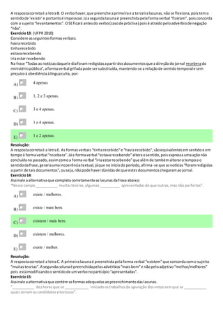 A respostacorretaé a letraB. O verbohaver,que preenche aprimeirae a terceiralacunas,nãose flexiona,poistemo
sentidode ‘existir’e portantoé impessoal.Jáasegundalacunaé preenchidapelaformaverbal “fizeram”,poisconcorda
com o sujeito“levantamentos”.OSEficará antesdo verbo(casode próclise) poisé atraídopeloadvérbiode negação
“não”.
Exercício13: (UFPR 2010)
Considere asseguintesformasverbais:
haviarecebido
tinharecebido
estavarecebendo
iriaestar recebendo
Na frase “Todas as notíciasdaquele diaforamredigidasapartirdosdocumentosque a direçãodojornal receberado
ministériopúblico”,aformaverbal grifadapode sersubstituída,mantendo-se arelaçãode sentidotemporale sem
prejuízoà obediênciaàlínguaculta, por:
A) 4 apenas
B) 1, 2 e 3 apenas.
C) 3 e 4 apenas.
D) 1 e 4 apenas.
E) 1 e 2 apenas.
Resolução:
A respostacorretaé a letraE. As formasverbais“tinharecebido”e “haviarecebido”,sãoequivalentesemsentidoe em
tempoà formaverbal “recebera”.Jáa formaverbal “estavarecebendo”alteraosentido,poisexpressaumaaçãonão
concluídano passado,assimcomoa formaverbal “iriaestarrecebendo”que alémde tambémalterarotempoe o
sentidodafrase,gerariaumaincoerênciatextual,jáque noiníciodo período,afirma-se que asnotícias“foramredigidas
a partir de tais documentos”,ouseja,nãopode haverdúvidasde que estesdocumentoschegaramaojornal.
Exercício14:
Assinale aalternativaque completacorretamenteaslacunasdafrase abaixo:
“Nesse campo___________ muitasteorias,algumas__________ apresentadasdoque outras,masnão perfeitas”.
A) existe / melhores.
B) existe / mais bem.
C) existem / mais bem.
D) existem / melhores.
E) existe / melhor.
Resolução:
A respostacorretaé a letraC. A primeiralacunaé preenchidapelaformaverbal “existem”que concordacomo sujeito
“muitasteorias”.A segundacolunaé preenchidapelosadvérbios“maisbem”e nãopeloadjetivo“melhor/melhores”
pois estámodificandoo sentidode umverbonoparticípio“apresentadas”.
Exercício15:
Assinale aalternativaque contémasformasadequadasaopreenchimentodaslacunas.
“___________ dezhoras que se ____________ iniciadoostrabalhosde apuração dosvotossemque se ___________
quaisseriamoscandidatosvitoriosos”.
 