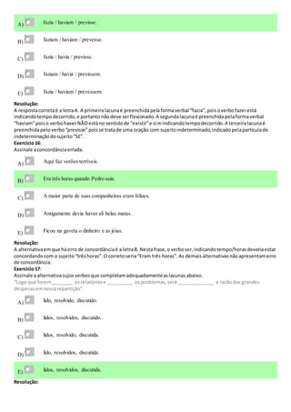 A) fazia / haviam / previsse.
B) faziam / haviam / prevesse.
C) fazia / havia / previsse.
D) faziam / havia / previssem.
E) fazia / haviam / prevessem.
Resolução:
A respostacorretaé a letraA. A primeiralacunaé preenchidapelaformaverbal “fazia”,poisoverbofazerestá
indicandotempodecorrido,e portantonãodeve serflexionado.A segundalacunaé preenchidapelaformaverbal
“haviam”poiso verbohaverNÃOestáno sentidode “existir”e simindicandotempodecorrido.A terceiralacunaé
preenchidapeloverbo“previsse”poisse tratade uma oração com sujeitoindeterminado,indicadopelapartículade
indeterminaçãodosujeito“SE”.
Exercício16:
Assinale aconcordânciaerrada.
A) Aqui faz verões terríveis.
B) Era três horas quando Pedro saiu.
C) A maior parte de suas companheiras eram felizes.
D) Antigamente devia haver ali belas matas.
E) Ficou na gaveta o dinheiro e as jóias.
Resolução:
A alternativaemque háerro de concordânciaé a letraB. Nestafrase,overboser,indicandotempo/horasdeveriaestar
concordandocom o sujeito“trêshoras”.O corretoseria“Eram três horas”.As demaisalternativasnãoapresentamerro
de concordância.
Exercício17:
Assinale aalternativacujosverbosque completamadequadamenteaslacunasabaixo.
“Logo que forem________ osrelatóriose __________ os problemas,será______________ a razão das grandes
despesasemnossarepartição”.
A) lido, resolvido, discutido.
B) lidos, resolvidos, discutido.
C) lidos, resolvido, discutida.
D) lido, resolvidos, discutida.
E) lidos, resolvidos, discutida.
Resolução:
 