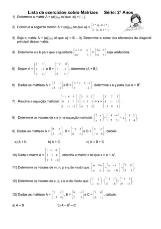 Lista de exercícios sobre Matrizes

Série: 2º Anos

1) Determine a matriz A = (aij)3x3 tal que aij = i – j.
i

2) Construa a seguinte matriz: A = (aij)3x3 tal que aij =

2j, se i

j

i - 3j, se i

j

3) Seja a matriz A = (aij)2x2 tal que aij = 5i – 3j. Determine a soma dos elementos da diagonal
principal dessa matriz.
a

4) Determine a e b para que a igualdade

4

10

2

5) Sejam A = 4
0

3

2

2a

2

10

b

7

=

7

seja verdadeira.

0
t

-1 e B =

7

- 1 , determine (A + B) .

2

8

5

3

1

4

6) Dadas as matrizes A =

-2

x

eB=

y

x -y

1
1 4

7) Resolva a equação matricial: 0
1

-2

5

2

, determine x e y para que A = Bt.

3

7

5

2

1 5

-1 - 2

4

2

2

7

3 =x+ 8

-1

2

1

2

8) Determine os valores de x e y na equação matricial:

0
2

a) A + B

3
-5

2

, B=
0

4

x

-1

b) A + C
1 -1

4 -4
7

2
6

5

5

1

2

3

2.

4

, calcule:

0

c) A + B + C

0

, obtenha a matriz x tal que x = A + At.

10) Dada a matriz A = 2 3 4
0

4

eC=

-3 .

9

y 3

9) Dadas as matrizes A =

2

1

-2

m

2m

n

-n

7

8

p

11) Determine os valores de m, n, p e q de modo que:

p

q

- 3q

1

5

2

3

13) Dadas as matrizes A =

2

1
3

a) A – B

4

,B=

0

-1

2

5

b) A – Bt – C

eC=

x

y

z

12) Determine os valores de x, y, z e w de modo que:

w

4

3

0

6

1

-1

, calcule:

1
8

0
-5

.

.

.

 