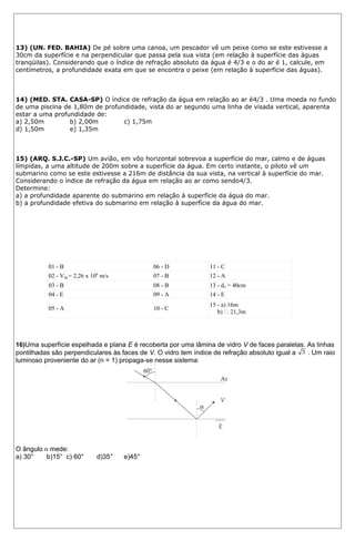 13) (UN. FED. BAHIA) De pé sobre uma canoa, um pescador vê um peixe como se este estivesse a 
30cm da superfície e na perpendicular que passa pela sua vista (em relação à superfície das águas 
tranqüilas). Considerando que o índice de refração absoluto da água é 4/3 e o do ar é 1, calcule, em 
centímetros, a profundidade exata em que se encontra o peixe (em relação à superfície das águas). 
14) (MED. STA. CASA-SP) O índice de refração da água em relação ao ar é4/3 . Uma moeda no fundo 
de uma piscina de 1,80m de profundidade, vista do ar segundo uma linha de visada vertical, aparenta 
estar a uma profundidade de: 
a) 2,50m b) 2,00m c) 1,75m 
d) 1,50m e) 1,35m 
15) (ARQ. S.J.C.-SP) Um avião, em vôo horizontal sobrevoa a superfície do mar, calmo e de águas 
límpidas, a uma altitude de 200m sobre a superfície da água. Em certo instante, o piloto vê um 
submarino como se este estivesse a 216m de distância da sua vista, na vertical à superfície do mar. 
Considerando o índice de refração da água em relação ao ar como sendo4/3. 
Determine: 
a) a profundidade aparente do submarino em relação à superfície da água do mar. 
b) a profundidade efetiva do submarino em relação à superfície da água do mar. 
- GABARITO – ÓPTICA 
01 - B 06 - D 11 - C 
02 - Vág.= 2,26 x 108 m/s 07 - B 12 - A 
03 - B 08 - B 13 - do = 40cm 
04 - E 09 - A 14 - E 
05 - A 10 - C 15 - a) 16m 
b)  21,3m 
16)Uma superfície espelhada e plana E é recoberta por uma lâmina de vidro V de faces paralelas. As linhas 
pontilhadas são perpendiculares às faces de V. O vidro tem índice de refração absoluto igual a . Um raio 
luminoso proveniente do ar (n = 1) propaga-se nesse sistema: 
O ângulo mede: 
a) 30° b)15° c) 60° d)35° e)45° 
 