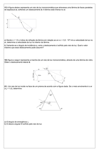 17) A figura abaixo representa um raio de luz monocromática que atravessa uma lâmina de faces paralelas 
de espessura e, sofrendo um deslocamento d. A lâmina está imersa no ar. 
a) Sendo n = 1,5 o índice de refração da lâmina em relação ao ar e c = 3,0 · 108 m/s a velocidade da luz no 
ar, determine a velocidade da luz no interior da lâmina. 
b) Variando-se o ângulo de incidência q, varia o deslocamento d sofrido pelo raio de luz. Qual o valor 
máximo que esse deslocamento pode assumir? 
19A figura a seguir representa a marcha de um raio de luz monocromática, através de uma lâmina de vidro. 
Obter o deslocamento lateral d. 
20). Um raio de luz incide na face de um prisma de acordo com a figura dada. Se o meio envolvente é o ar 
(nar = 1,0), determine: 
a) O ângulo de emergência i2. 
b) O desvio angular D sofrido pelo raio de luz. 
 