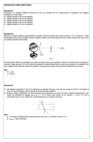 EXERCÍCIOS COMPLEMENTARES 
Questão 01 
Considere um espelho esférico côncavo de raio de curvatura 40 cm. Represente e classifique as imagens 
formadas em cada caso: 
a) Objeto situado a 60 cm do espelho 
b) Objeto situado a 40 cm do espelho 
c) Objeto situado a 30 cm do espelho 
d) Objeto situado a 20 cm do espelho 
e) Objeto situado a 10 cm do espelho 
Questão 02 
Observe o adesivo plástico apresentado no espelho côncavo de raio de curvatura igual a 1,0 m, na figura 1. Essa 
informação indica que o espelho produz imagens nítidas com dimensões até cinco vezes maiores do que as de 
um objeto colocado diante dele. 
Considerando válidas as condições de nitidez de Gauss para esse espelho, calcule o aumento linear conseguido 
quando o lápis estiver a 10 cm do vértice do espelho, perpendicularmente ao seu eixo principal, e a distância em 
que o lápis deveria estar do vértice do espelho, para que sua imagem fosse direita e ampliada cinco vezes. 
Gab:A 
= 1,25 
p = 40 cm 
Questão 03 
a) Um objeto é colocado a 10 cm do vértice de um espelho côncavo, cujo raio de curvatura é 40 cm. A imagem é 
real ou virtual? Explique. Qual o aumento fornecido pelo espelho? 
b) A figura abaixo representa um feixe luminoso que atravessa um bloco de certo material transparente, cujo 
índice de refração em relação ao ar é n = 1,5. O bloco está imerso no ar. Sendo c = 3,0 x 108 m/s a 
velocidade da luz no ar, determine a velocidade da luz no interior do bloco. 
a r 
b l o c o 
a r 
Q 
Q 
Gab: 
a) A imagem é formada pelo prolongamento dos raios, e, portanto virtual. A = 2; 
b) vbloco = 2,0.108m/s 
 