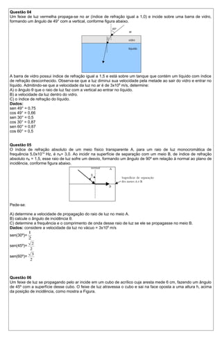 Questão 04 
Um feixe de luz vermelha propaga-se no ar (índice de refração igual a 1,0) e incide sobre uma barra de vidro, 
formando um ângulo de 49° com a vertical, conforme figura abaixo. 
A barra de vidro possui índice de refração igual a 1,5 e está sobre um tanque que contém um líquido com índice 
de refração desconhecido. Observa-se que a luz diminui sua velocidade pela metade ao sair do vidro e entrar no 
líquido. Admitindo-se que a velocidade da luz no ar é de 3x108 m/s, determine: 
A) o ângulo θ que o raio de luz faz com a vertical ao entrar no líquido. 
B) a velocidade da luz dentro do vidro. 
C) o índice de refração do líquido. 
Dados: 
sen 49° = 0,75 
cos 49° = 0,66 
sen 30° = 0,5 
cos 30° = 0,87 
sen 60° = 0,87 
cos 60° = 0,5 
Questão 05 
O índice de refração absoluto de um meio físico transparente A, para um raio de luz monocromática de 
frequência 5,0x1014 Hz, é nB= 3,0. Ao incidir na superfície de separação com um meio B, de índice de refração 
absoluto nB = 1,5, esse raio de luz sofre um desvio, formando um ângulo de 90º em relação à normal ao plano de 
incidência, conforme figura abaixo. 
Pede-se: 
A) determine a velocidade de propagação do raio de luz no meio A. 
B) calcule o ângulo de incidência θ. 
C) determine a frequência e o comprimento de onda desse raio de luz se ele se propagasse no meio B. 
Dados: considere a velocidade da luz no vácuo = 3x108 m/s 
1 
sen(30º)= 
2 
sen(45º)= 
2 
2 
sen(60º)= 
3 
2 
Questão 06 
Um feixe de luz se propagando pelo ar incide em um cubo de acrílico cuja aresta mede 6 cm, fazendo um ângulo 
de 45º com a superfície desse cubo. O feixe de luz atravessa o cubo e sai na face oposta a uma altura h, acima 
da posição de incidência, como mostra a Figura. 
 