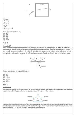 Calcule a distância h em cm. 
a) 3,0 
b) 3,4 
c) 5,1 
d) 6,0 
e) 10,2 
Gab: B 
Questão 07 
Uma onda luminosa monocromática que se propaga em um meio 1, homogêneo e de índice de refração n1, é 
parcialmente refletida e parcialmente refratada ao incidir sobre a superfície plana de separação entre o meio 1 e 
um meio 2, também homogêneo e de índice de refração n2. A razão entre os índices de refração é n2 / n1 = 2 e 
o ângulo de incidência q é tal que o raio refletido faz com o raio refratado um ângulo reto, como ilustra a figura. 
Nesse caso, o seno do ângulo q é igual a: 
a) 1/3 
b) 1/2 
c) 2 / 3 
d) 2 / 2 
e) 3 / 2 
Gab: E 
Questão 08 
Considere um raio de luz monocromático de comprimento de onda l, que incide com ângulo qi em uma das faces 
de um prisma de vidro que está imerso no ar, atravessando-o como indica a figura. 
Sabendo que o índice de refração do vidro em relação ao ar diminui com o aumento do comprimento de onda do 
raio de luz que atravessa o prisma, assinale a alternativa que melhor representa a trajetória de outro raio de luz 
de comprimento 1,5 l, que incide sobre esse mesmo prisma de vidro. 
 